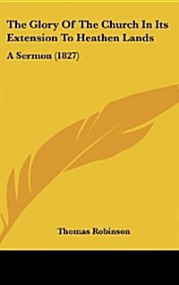 The Glory of the Church in Its Extension to Heathen Lands: A Sermon (1827) (Hardcover)