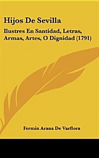 Hijos de Sevilla: Ilustres En Santidad, Letras, Armas, Artes, O Dignidad (1791) (Hardcover)