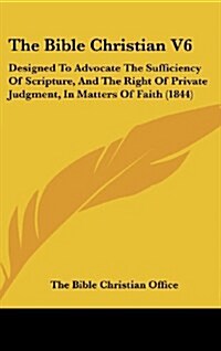 The Bible Christian V6: Designed to Advocate the Sufficiency of Scripture, and the Right of Private Judgment, in Matters of Faith (1844) (Hardcover)