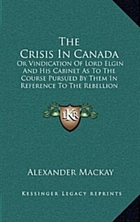 The Crisis in Canada: Or Vindication of Lord Elgin and His Cabinet as to the Course Pursued by Them in Reference to the Rebellion Losses Bil (Hardcover)