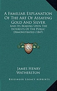 A Familiar Explanation of the Art of Assaying Gold and Silver: And Its Bearing Upon the Interests of the Public Demonstrated (1847) (Hardcover)