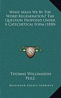 What Mean We by the Word Regeneration? the Question Proposed Under a Catechetical Form (1850) (Hardcover)