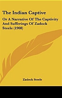 The Indian Captive: Or a Narrative of the Captivity and Sufferings of Zadock Steele (1908) (Hardcover)