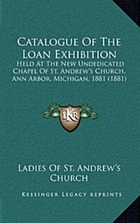 Catalogue of the Loan Exhibition: Held at the New Undedicated Chapel of St. Andrews Church, Ann Arbor, Michigan, 1881 (1881) (Hardcover)