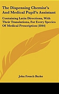 The Dispensing Chemists and Medical Pupils Assistant: Containing Latin Directions, with Their Translations, for Every Species of Medical Prescriptio (Hardcover)