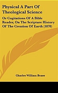 Physical a Part of Theological Science: Or Cogitations of a Bible Reader, on the Scripture History of the Creation of Earth (1870) (Hardcover)