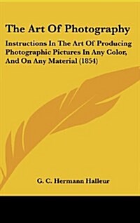 The Art of Photography: Instructions in the Art of Producing Photographic Pictures in Any Color, and on Any Material (1854) (Hardcover)