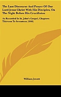 The Last Discourse and Prayer of Our Lord Jesus Christ with His Disciples, on the Night Before His Crucifixion: As Recorded in St. Johns Gospel, Chap (Hardcover)