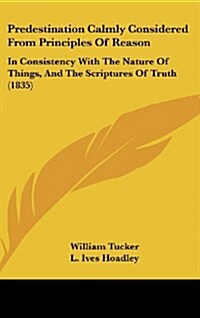 Predestination Calmly Considered from Principles of Reason: In Consistency with the Nature of Things, and the Scriptures of Truth (1835) (Hardcover)