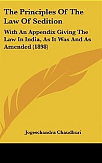 The Principles of the Law of Sedition: With an Appendix Giving the Law in India, as It Was and as Amended (1898) (Hardcover)