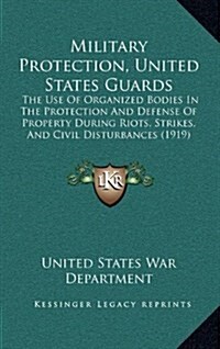 Military Protection, United States Guards: The Use of Organized Bodies in the Protection and Defense of Property During Riots, Strikes, and Civil Dist (Hardcover)