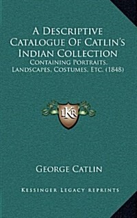 A Descriptive Catalogue of Catlins Indian Collection: Containing Portraits, Landscapes, Costumes, Etc. (1848) (Hardcover)