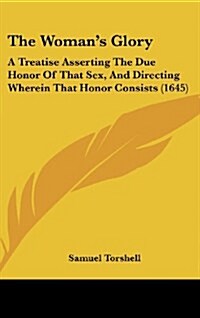 The Womans Glory: A Treatise Asserting the Due Honor of That Sex, and Directing Wherein That Honor Consists (1645) (Hardcover)