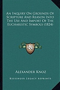 An Inquiry on Grounds of Scripture and Reason Into the Use and Import of the Eucharistic Symbols (1824) (Hardcover)