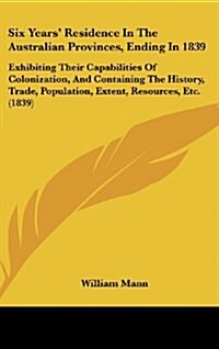 Six Years Residence in the Australian Provinces, Ending in 1839: Exhibiting Their Capabilities of Colonization, and Containing the History, Trade, Po (Hardcover)