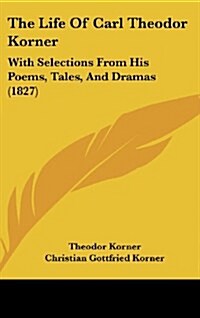The Life of Carl Theodor Korner: With Selections from His Poems, Tales, and Dramas (1827) (Hardcover)