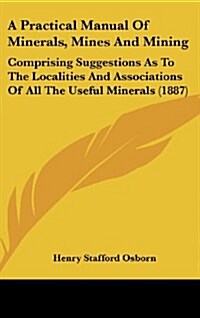 A Practical Manual of Minerals, Mines and Mining: Comprising Suggestions as to the Localities and Associations of All the Useful Minerals (1887) (Hardcover)