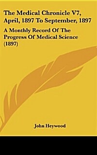 The Medical Chronicle V7, April, 1897 to September, 1897: A Monthly Record of the Progress of Medical Science (1897) (Hardcover)