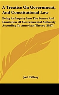 A Treatise on Government, and Constitutional Law: Being an Inquiry Into the Source and Limitation of Governmental Authority According to American Theo (Hardcover)