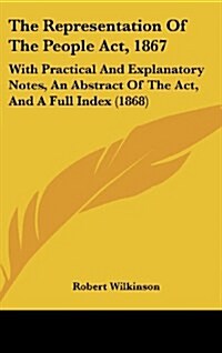 The Representation of the People ACT, 1867: With Practical and Explanatory Notes, an Abstract of the ACT, and a Full Index (1868) (Hardcover)