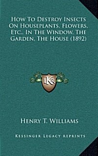 How to Destroy Insects on Houseplants, Flowers, Etc., in the Window, the Garden, the House (1892) (Hardcover)