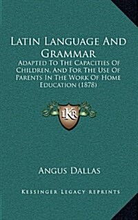 Latin Language and Grammar: Adapted to the Capacities of Children, and for the Use of Parents in the Work of Home Education (1878) (Hardcover)