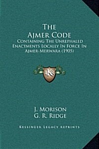 The Ajmer Code: Containing the Unrephaled Enactments Locally in Force in Ajmer-Merwara (1905) (Hardcover)