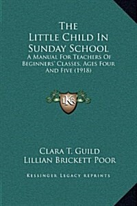 The Little Child in Sunday School: A Manual for Teachers of Beginners Classes, Ages Four and Five (1918) (Hardcover)