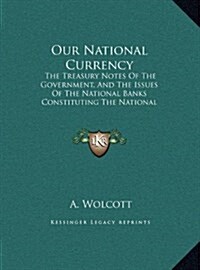 Our National Currency: The Treasury Notes of the Government, and the Issues of the National Banks Constituting the National Currency (1866) (Hardcover)