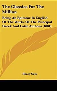 The Classics for the Million: Being an Epitome in English of the Works of the Principal Greek and Latin Authors (1881) (Hardcover)