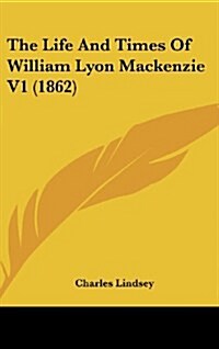 The Life and Times of William Lyon MacKenzie V1 (1862) (Hardcover)