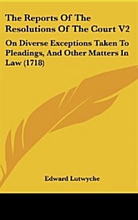 The Reports of the Resolutions of the Court V2: On Diverse Exceptions Taken to Pleadings, and Other Matters in Law (1718) (Hardcover)