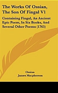 The Works of Ossian, the Son of Fingal V1: Containing Fingal, an Ancient Epic Poem, in Six Books, and Several Other Poems (1765) (Hardcover)