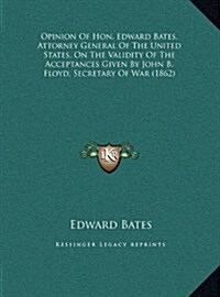Opinion of Hon. Edward Bates, Attorney General of the United States, on the Validity of the Acceptances Given by John B. Floyd, Secretary of War (1862 (Hardcover)