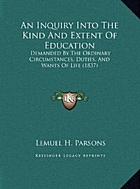 An Inquiry Into the Kind and Extent of Education: Demanded by the Ordinary Circumstances, Duties, and Wants of Life (1837) (Hardcover)