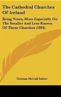 The Cathedral Churches of Ireland: Being Notes, More Especially on the Smaller and Less Known of Those Churches (1894) (Hardcover)
