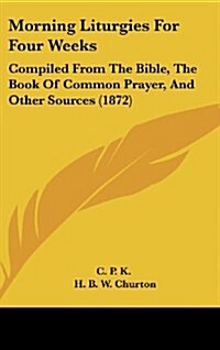 Morning Liturgies for Four Weeks: Compiled from the Bible, the Book of Common Prayer, and Other Sources (1872) (Hardcover)
