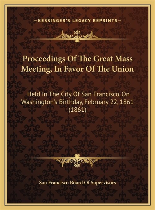 Proceedings Of The Great Mass Meeting, In Favor Of The Union: Held In The City Of San Francisco, On Washingtons Birthday, February 22, 1861 (1861) (Hardcover)