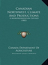 Canadian Northwest, Climate and Productions: A Misrepresentation Exposed (1883) (Hardcover)