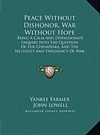 Peace Without Dishonor, War Without Hope: Being a Calm and Dispassionate Enquiry Into the Question of the Chesapeake, and the Necessity and Expediency (Hardcover)