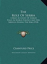 The Role of Serbia: A Brief Account of Serbias Place in World Politics and Her Services During the War (1918) (Hardcover)