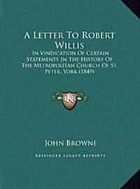 A Letter to Robert Willis: In Vindication of Certain Statements in the History of the Metropolitan Church of St. Peter, York (1849) (Hardcover)