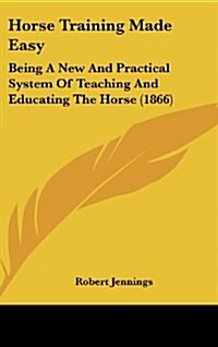 Horse Training Made Easy: Being a New and Practical System of Teaching and Educating the Horse (1866) (Hardcover)