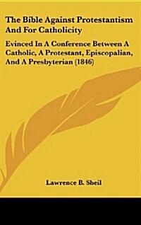 The Bible Against Protestantism and for Catholicity: Evinced in a Conference Between a Catholic, a Protestant, Episcopalian, and a Presbyterian (1846) (Hardcover)