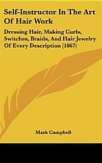 Self-Instructor in the Art of Hair Work: Dressing Hair, Making Curls, Switches, Braids, and Hair Jewelry of Every Description (1867) (Hardcover)