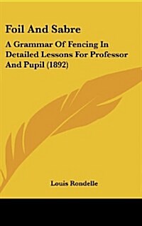 Foil and Sabre: A Grammar of Fencing in Detailed Lessons for Professor and Pupil (1892) (Hardcover)