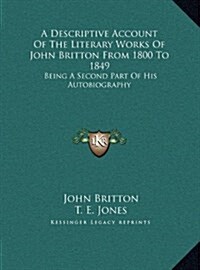 A Descriptive Account of the Literary Works of John Britton from 1800 to 1849: Being a Second Part of His Autobiography (Hardcover)