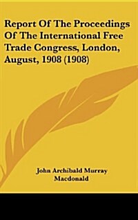 Report of the Proceedings of the International Free Trade Congress, London, August, 1908 (1908) (Hardcover)
