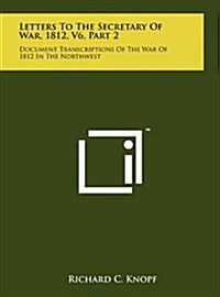 Letters to the Secretary of War, 1812, V6, Part 2: Document Transcriptions of the War of 1812 in the Northwest (Hardcover)