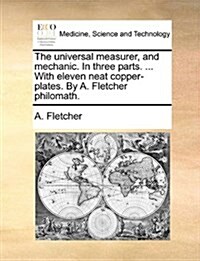 The Universal Measurer, and Mechanic. in Three Parts. ... with Eleven Neat Copper-Plates. by A. Fletcher Philomath. (Paperback)